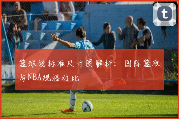 篮球场标准尺寸图解析：国际篮联与NBA规格对比