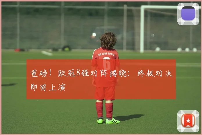 重磅！欧冠8强对阵揭晓：终极对决即将上演